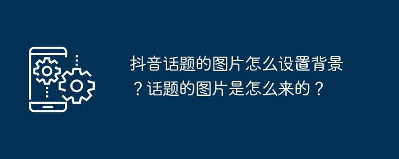 抖音话题的图片怎么设置背景？话题的图片是怎么来的？（话题.是怎么.图片.背景.设置...）