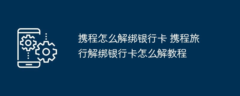 携程怎么解绑银行卡 携程旅行解绑银行卡怎么解教程