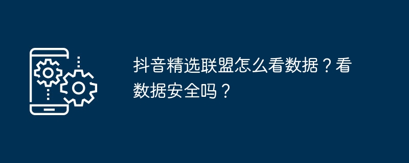 抖音精选联盟怎么看数据？看数据安全吗？（数据.怎么看.精选.联盟...）