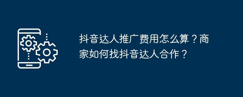 抖音达人推广费用怎么算？商家如何找抖音达人合作？（达人.费用.商家.推广.合作...）