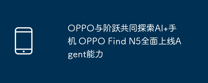 OPPO与阶跃共同探索AI+手机 OPPO Find N5全面上线Agent能力（上线.探索.能力）