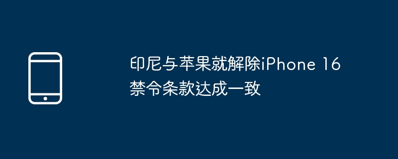 印尼与苹果就解除iPhone 16禁令条款达成一致（印尼.禁令.解除）