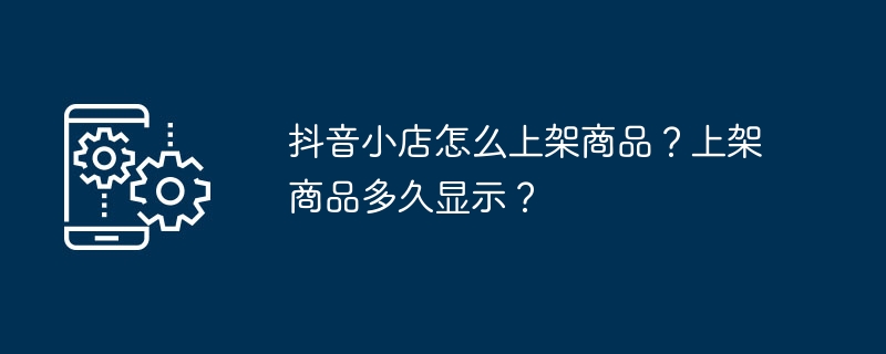 抖音小店怎么上架商品？上架商品多久显示？（上架.商品.多久.显示.抖音小店...）